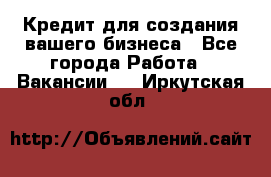 Кредит для создания вашего бизнеса - Все города Работа » Вакансии   . Иркутская обл.